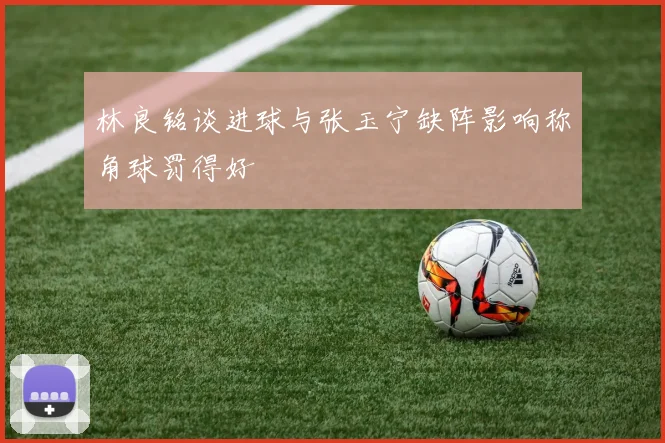 林良铭谈进球与张玉宁缺阵影响称角球罚得好