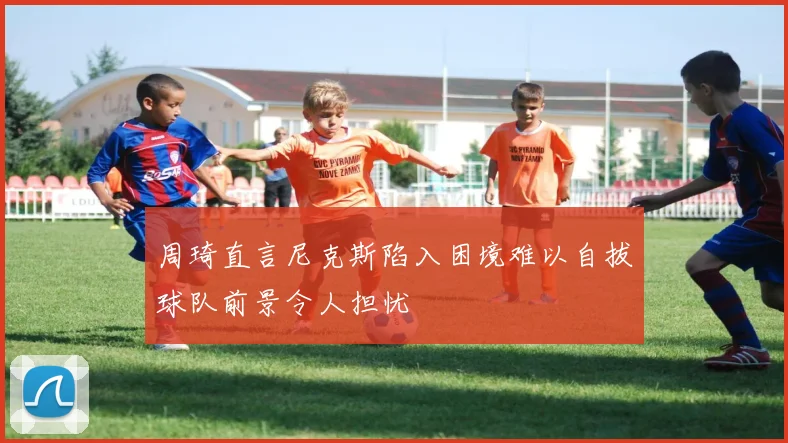 周琦直言尼克斯陷入困境难以自拔球队前景令人担忧