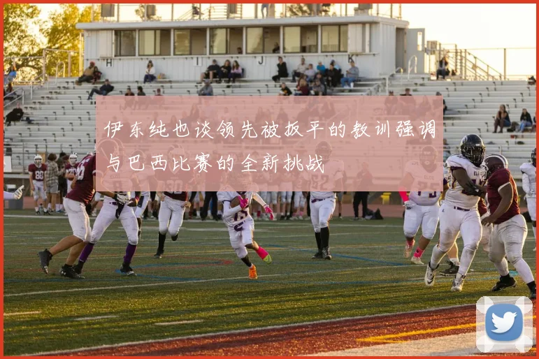 伊东纯也谈领先被扳平的教训强调与巴西比赛的全新挑战
