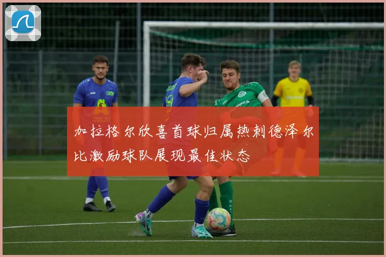 加拉格尔欣喜首球归属热刺德泽尔比激励球队展现最佳状态
