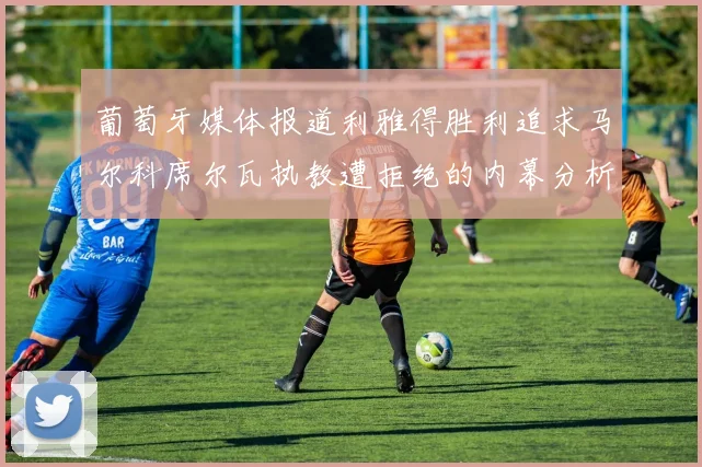 葡萄牙媒体报道利雅得胜利追求马尔科席尔瓦执教遭拒绝的内幕分析