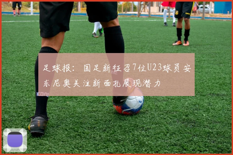 足球报：国足新征召7位U23球员安东尼奥关注新面孔展现潜力