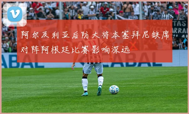 阿尔及利亚后防大将本塞拜尼缺席对阵阿根廷比赛影响深远