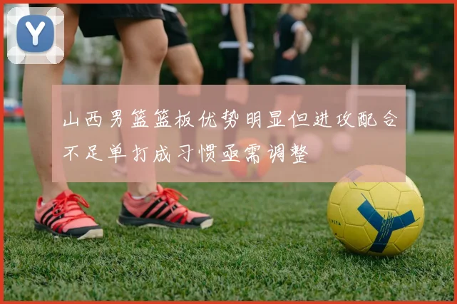 山西男篮篮板优势明显但进攻配合不足单打成习惯亟需调整