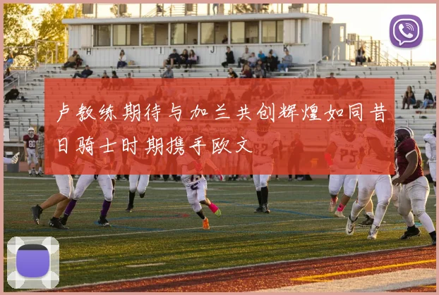 卢教练期待与加兰共创辉煌如同昔日骑士时期携手欧文