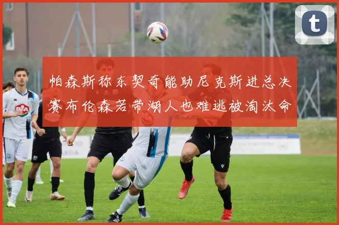 帕森斯称东契奇能助尼克斯进总决赛布伦森若带湖人也难逃被淘汰命运