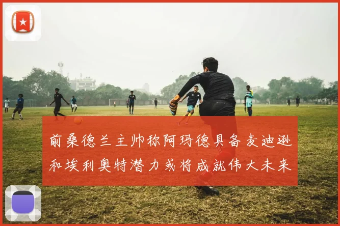 前桑德兰主帅称阿玛德具备麦迪逊和埃利奥特潜力或将成就伟大未来