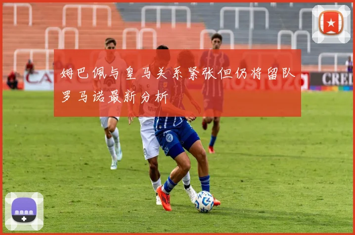 姆巴佩与皇马关系紧张但仍将留队罗马诺最新分析