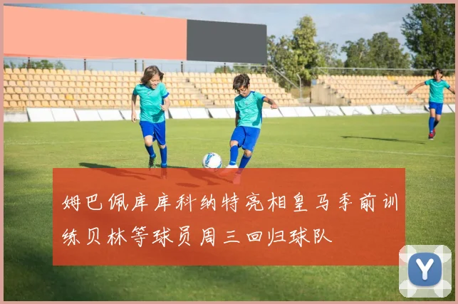 姆巴佩库库科纳特亮相皇马季前训练贝林等球员周三回归球队